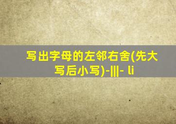 写出字母的左邻右舍(先大写后小写)-|||- li